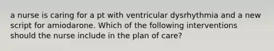 a nurse is caring for a pt with ventricular dysrhythmia and a new script for amiodarone. Which of the following interventions should the nurse include in the plan of care?