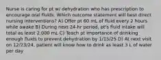 Nurse is caring for pt w/ dehydration who has prescription to encourage oral fluids. Which outcome statement will best direct nursing interventions? A) Offer pt 60 mL of fluid every 2 hours while awake B) During next 24-hr period, pt's fluid intake will total as least 2,000 mL C) Teach pt importance of drinking enough fluids to prevent dehydration by 1/15/25 D) At next visit on 12/23/24, patient will know how to drink as least 3 L of water per day