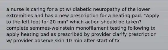 a nurse is caring for a pt w/ diabetic neuropathy of the lower extremities and has a new prescription for a heating pad. "Apply to the left foot for 20 min" which action should be taken? complete semmes-weinstein monofilament testing following tx apply heating pad as prescribed by provider clarify prescription w/ provider observe skin 10 min after start of tx