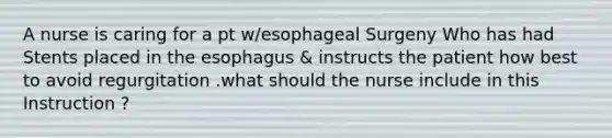 A nurse is caring for a pt w/esophageal Surgeny Who has had Stents placed in the esophagus & instructs the patient how best to avoid regurgitation .what should the nurse include in this Instruction ?