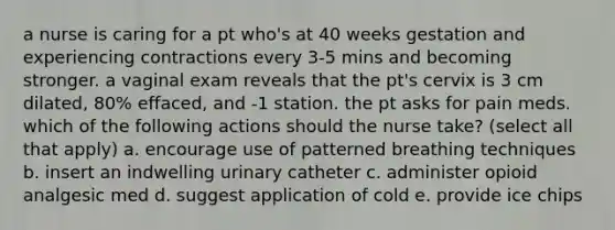 a nurse is caring for a pt who's at 40 weeks gestation and experiencing contractions every 3-5 mins and becoming stronger. a vaginal exam reveals that the pt's cervix is 3 cm dilated, 80% effaced, and -1 station. the pt asks for pain meds. which of the following actions should the nurse take? (select all that apply) a. encourage use of patterned breathing techniques b. insert an indwelling urinary catheter c. administer opioid analgesic med d. suggest application of cold e. provide ice chips