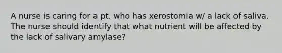 A nurse is caring for a pt. who has xerostomia w/ a lack of saliva. The nurse should identify that what nutrient will be affected by the lack of salivary amylase?