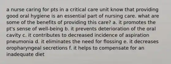 a nurse caring for pts in a critical care unit know that providing good oral hygiene is an essential part of nursing care. what are some of the benefits of providing this care? a. it promotes the pt's sense of well-being b. it prevents deterioration of the oral cavity c. it contributes to decreased incidence of aspiration pneumonia d. it eliminates the need for flossing e. it decreases oropharyngeal secretions f. it helps to compensate for an inadequate diet