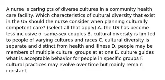 A nurse is caring pts of diverse cultures in a community health care facility. Which characteristics of cultural diversity that exist in the US should the nurse consider when planning culturally competent care? (select all that apply) A. the US has become less inclusive of same-sex couples B. cultural diversity is limited to people of varying cultures and races C. cultural diversity is separate and distinct from health and illness D. people may be members of multiple cultural groups at at one E. culture guides what is acceptable behavior for people in specific groups F. cultural practices may evolve over time but mainly remain constant