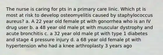 The nurse is caring for pts in a primary care linic. Which pt is most at risk to develop osteomyelitis caused by staphylococcus aureus? a. A 22 year old female pt with gonorrhea who is an IV drug user b. a 48 year old male pt with muscular dystrophy and acute bronchitis c. a 32 year old male pt with type 1 diabetes and stage 4 pressure injury d. a 68 year old female pt with hypertension who had a knee arthroplasty 3 years ago