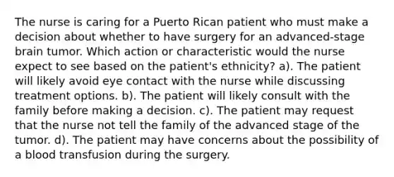 The nurse is caring for a Puerto Rican patient who must make a decision about whether to have surgery for an advanced-stage brain tumor. Which action or characteristic would the nurse expect to see based on the patient's ethnicity? a). The patient will likely avoid eye contact with the nurse while discussing treatment options. b). The patient will likely consult with the family before making a decision. c). The patient may request that the nurse not tell the family of the advanced stage of the tumor. d). The patient may have concerns about the possibility of a blood transfusion during the surgery.