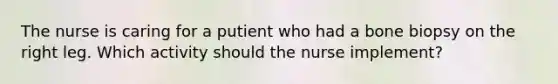 The nurse is caring for a putient who had a bone biopsy on the right leg. Which activity should the nurse implement?