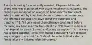 A nurse is caring for a recently married, 29-year-old female client, who was diagnosed with acute lymphocytic leukemia. The client is preparing for an allogeneic bone marrow transplant. Which statement by the client demonstrates she understands the informed consent she gave about the diagnosis and treatment? 1. "I'll only need chemotherapy treatment before receiving my bone marrow transplant." 2. "I'll have to remain in the hospital for about 3 months after my transplant." 3. "I always had a good appetite. Even with chemo I shouldn't have to make any changes to my diet." 4. "I should be able to finally start a family after I'm finished with the chemo."