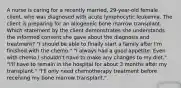 A nurse is caring for a recently married, 29-year-old female client, who was diagnosed with acute lymphocytic leukemia. The client is preparing for an allogeneic bone marrow transplant. Which statement by the client demonstrates she understands the informed consent she gave about the diagnosis and treatment? "I should be able to finally start a family after I'm finished with the chemo." "I always had a good appetite. Even with chemo I shouldn't have to make any changes to my diet." "I'll have to remain in the hospital for about 3 months after my transplant." "I'll only need chemotherapy treatment before receiving my bone marrow transplant."