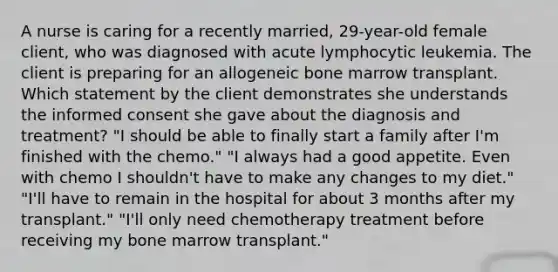 A nurse is caring for a recently married, 29-year-old female client, who was diagnosed with acute lymphocytic leukemia. The client is preparing for an allogeneic bone marrow transplant. Which statement by the client demonstrates she understands the informed consent she gave about the diagnosis and treatment? "I should be able to finally start a family after I'm finished with the chemo." "I always had a good appetite. Even with chemo I shouldn't have to make any changes to my diet." "I'll have to remain in the hospital for about 3 months after my transplant." "I'll only need chemotherapy treatment before receiving my bone marrow transplant."