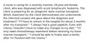 A nurse is caring for a recently married, 29-year-old female client, who was diagnosed with acute lymphocytic leukemia. The client is preparing for an allogeneic bone marrow transplant. Which statement by the client demonstrates she understands the informed consent she gave about the diagnosis and treatment? "I'll have to remain in the hospital for about 3 months after my transplant." "I always had a good appetite. Even with chemo I shouldn't have to make any changes to my diet." "I'll only need chemotherapy treatment before receiving my bone marrow transplant." "I should be able to finally start a family after I'm finished with the chemo."