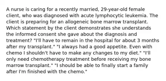 A nurse is caring for a recently married, 29-year-old female client, who was diagnosed with acute lymphocytic leukemia. The client is preparing for an allogeneic bone marrow transplant. Which statement by the client demonstrates she understands the informed consent she gave about the diagnosis and treatment? "I'll have to remain in the hospital for about 3 months after my transplant." "I always had a good appetite. Even with chemo I shouldn't have to make any changes to my diet." "I'll only need chemotherapy treatment before receiving my bone marrow transplant." "I should be able to finally start a family after I'm finished with the chemo."