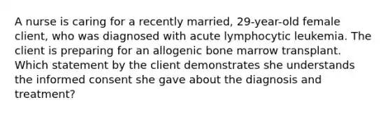 A nurse is caring for a recently married, 29-year-old female client, who was diagnosed with acute lymphocytic leukemia. The client is preparing for an allogenic bone marrow transplant. Which statement by the client demonstrates she understands the informed consent she gave about the diagnosis and treatment?