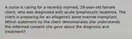 A nurse is caring for a recently married, 29-year-old female client, who was diagnosed with acute lymphocytic leukemia. The client is preparing for an allogeneic bone marrow transplant. Which statement by the client demonstrates she understands the informed consent she gave about the diagnosis and treatment?