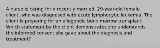 A nurse is caring for a recently married, 29-year-old female client, who was diagnosed with acute lymphocytic leukemia. The client is preparing for an allogeneic bone marrow transplant. Which statement by the client demonstrates she understands the informed consent she gave about the diagnosis and treatment?