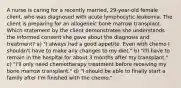 A nurse is caring for a recently married, 29-year-old female client, who was diagnosed with acute lymphocytic leukemia. The client is preparing for an allogeneic bone marrow transplant. Which statement by the client demonstrates she understands the informed consent she gave about the diagnosis and treatment? a) "I always had a good appetite. Even with chemo I shouldn't have to make any changes to my diet." b) "I'll have to remain in the hospital for about 3 months after my transplant." c) "I'll only need chemotherapy treatment before receiving my bone marrow transplant." d) "I should be able to finally start a family after I'm finished with the chemo."