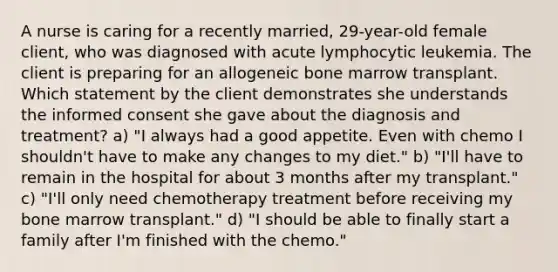 A nurse is caring for a recently married, 29-year-old female client, who was diagnosed with acute lymphocytic leukemia. The client is preparing for an allogeneic bone marrow transplant. Which statement by the client demonstrates she understands the informed consent she gave about the diagnosis and treatment? a) "I always had a good appetite. Even with chemo I shouldn't have to make any changes to my diet." b) "I'll have to remain in the hospital for about 3 months after my transplant." c) "I'll only need chemotherapy treatment before receiving my bone marrow transplant." d) "I should be able to finally start a family after I'm finished with the chemo."