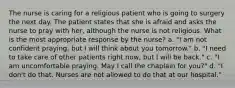 The nurse is caring for a religious patient who is going to surgery the next day. The patient states that she is afraid and asks the nurse to pray with her, although the nurse is not religious. What is the most appropriate response by the nurse? a. "I am not confident praying, but I will think about you tomorrow." b. "I need to take care of other patients right now, but I will be back." c. "I am uncomfortable praying. May I call the chaplain for you?" d. "I don't do that. Nurses are not allowed to do that at our hospital."