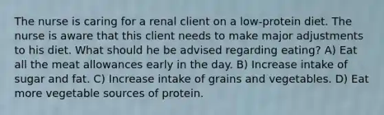 The nurse is caring for a renal client on a low-protein diet. The nurse is aware that this client needs to make major adjustments to his diet. What should he be advised regarding eating? A) Eat all the meat allowances early in the day. B) Increase intake of sugar and fat. C) Increase intake of grains and vegetables. D) Eat more vegetable sources of protein.