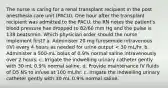 The nurse is caring for a renal transplant recipient in the post anesthesia care unit (PACU). One hour after the transplant recipient was admitted to the PACU, the RN notes the patient's blood pressure has dropped to 82/60 mm Hg and the pulse is 138 beats/min. Which physician order should the nurse implement first? a. Administer 20 mg furosemide intravenous (IV) every 4 hours as needed for urine output < 30 mL/hr. b. Administer a 500-mL bolus of 0.9% normal saline intravenously over 2 hours. c. Irrigate the indwelling urinary catheter gently with 30 mL 0.9% normal saline. d. Provide maintenance IV fluids of D5 NS to infuse at 100 mL/hr. c. Irrigate the indwelling urinary catheter gently with 30 mL 0.9% normal saline.