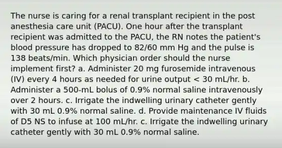 The nurse is caring for a renal transplant recipient in the post anesthesia care unit (PACU). One hour after the transplant recipient was admitted to the PACU, the RN notes the patient's blood pressure has dropped to 82/60 mm Hg and the pulse is 138 beats/min. Which physician order should the nurse implement first? a. Administer 20 mg furosemide intravenous (IV) every 4 hours as needed for urine output < 30 mL/hr. b. Administer a 500-mL bolus of 0.9% normal saline intravenously over 2 hours. c. Irrigate the indwelling urinary catheter gently with 30 mL 0.9% normal saline. d. Provide maintenance IV fluids of D5 NS to infuse at 100 mL/hr. c. Irrigate the indwelling urinary catheter gently with 30 mL 0.9% normal saline.