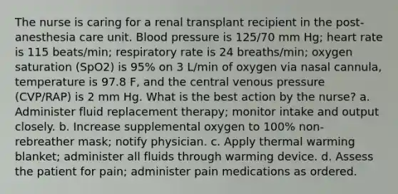 The nurse is caring for a renal transplant recipient in the post-anesthesia care unit. Blood pressure is 125/70 mm Hg; heart rate is 115 beats/min; respiratory rate is 24 breaths/min; oxygen saturation (SpO2) is 95% on 3 L/min of oxygen via nasal cannula, temperature is 97.8 F, and the central venous pressure (CVP/RAP) is 2 mm Hg. What is the best action by the nurse? a. Administer fluid replacement therapy; monitor intake and output closely. b. Increase supplemental oxygen to 100% non-rebreather mask; notify physician. c. Apply thermal warming blanket; administer all fluids through warming device. d. Assess the patient for pain; administer pain medications as ordered.