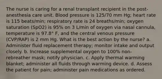 The nurse is caring for a renal transplant recipient in the post-anesthesia care unit. Blood pressure is 125/70 mm Hg; heart rate is 115 beats/min; respiratory rate is 24 breaths/min; oxygen saturation (SpO2) is 95% on 3 L/min of oxygen via nasal cannula, temperature is 97.8° F, and the central venous pressure (CVP/RAP) is 2 mm Hg. What is the best action by the nurse? a. Administer fluid replacement therapy; monitor intake and output closely. b. Increase supplemental oxygen to 100% non-rebreather mask; notify physician. c. Apply thermal warming blanket; administer all fluids through warming device. d. Assess the patient for pain; administer pain medications as ordered.