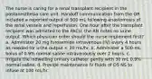 The nurse is caring for a renal transplant recipient in the postanesthesia care unit. Handoff communication from the OR included a reported output of 500 mL following anastomosis of the renal vessels and reperfusion. One hour after the transplant recipient was admitted to the PACU, the RN notes no urine output. Which physician order should the nurse implement first? a. Administer 20 mg furosemide intravenous (IV) every 4 hours as needed for urine output < 30 mL/hr. b. Administer a 500-mL bolus of 0.9% normal saline intravenously over 2 hours. c. Irrigate the indwelling urinary catheter gently with 30 mL 0.9% normal saline. d. Provide maintenance IV fluids of D5 NS to infuse at 100 mL/hr.