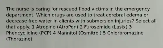 The nurse is caring for rescued flood victims in the emergency department. Which drugs are used to treat cerebral edema or decrease free water in clients with submersion injuries? Select all that apply. 1 Atropine (AtroPen) 2 Furosemide (Lasix) 3 Phencyclidine (PCP) 4 Mannitol (Osmitrol) 5 Chlorpromazine (Thorazine)