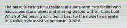 The nurse is caring for a resident in a long-term care facility who has venous stasis ulcers and is being treated with an Unna boot. Which of the nursing activities is best for the nurse to delegate to a unlicensed assistive personnel (UAP)?