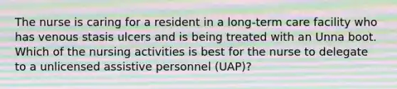 The nurse is caring for a resident in a long-term care facility who has venous stasis ulcers and is being treated with an Unna boot. Which of the nursing activities is best for the nurse to delegate to a unlicensed assistive personnel (UAP)?