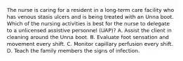 The nurse is caring for a resident in a long-term care facility who has venous stasis ulcers and is being treated with an Unna boot. Which of the nursing activities is best for the nurse to delegate to a unlicensed assistive personnel (UAP)? A. Assist the client in cleaning around the Unna boot. B. Evaluate foot sensation and movement every shift. C. Monitor capillary perfusion every shift. D. Teach the family members the signs of infection.