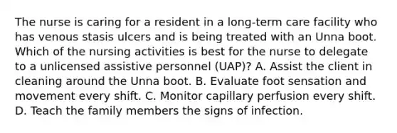 The nurse is caring for a resident in a long-term care facility who has venous stasis ulcers and is being treated with an Unna boot. Which of the nursing activities is best for the nurse to delegate to a unlicensed assistive personnel (UAP)? A. Assist the client in cleaning around the Unna boot. B. Evaluate foot sensation and movement every shift. C. Monitor capillary perfusion every shift. D. Teach the family members the signs of infection.