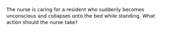 The nurse is caring for a resident who suddenly becomes unconscious and collapses onto the bed while standing. What action should the nurse take?