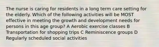 The nurse is caring for residents in a long term care setting for the elderly. Which of the following activities will be MOST effective in meeting the growth and development needs for persons in this age group? A Aerobic exercise classes B Transportation for shopping trips C Reminiscence groups D Regularly scheduled social activities