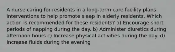 A nurse caring for residents in a long-term care facility plans interventions to help promote sleep in elderly residents. Which action is recommended for these residents? a) Encourage short periods of napping during the day. b) Administer diuretics during afternoon hours c) Increase physical activities during the day. d) Increase fluids during the evening