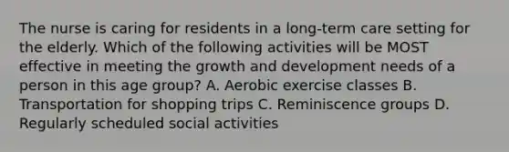 The nurse is caring for residents in a long-term care setting for the elderly. Which of the following activities will be MOST effective in meeting the growth and development needs of a person in this age group? A. Aerobic exercise classes B. Transportation for shopping trips C. Reminiscence groups D. Regularly scheduled social activities