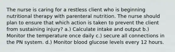 The nurse is caring for a restless client who is beginning nutritional therapy with parenteral nutrition. The nurse should plan to ensure that which action is taken to prevent the client from sustaining injury? a.) Calculate intake and output b.) Monitor the temperature once daily c.) secure all connections in the PN system. d.) Monitor blood glucose levels every 12 hours.