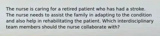 The nurse is caring for a retired patient who has had a stroke. The nurse needs to assist the family in adapting to the condition and also help in rehabilitating the patient. Which interdisciplinary team members should the nurse collaborate with?