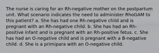 The nurse is caring for an Rh-negative mother on the postpartum unit. What scenario indicates the need to administer RhoGAM to this patient? a. She has had one Rh-negative child and is pregnant with an Rh-negative child. b. She has had an Rh-positive infant and is pregnant with an Rh-positive fetus. c. She has had an O-negative child and is pregnant with a B-negative child. d. She is a primipara with an O-negative child.