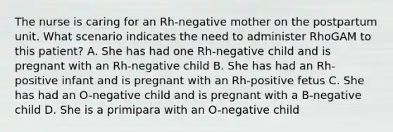 The nurse is caring for an Rh-negative mother on the postpartum unit. What scenario indicates the need to administer RhoGAM to this patient? A. She has had one Rh-negative child and is pregnant with an Rh-negative child B. She has had an Rh-positive infant and is pregnant with an Rh-positive fetus C. She has had an O-negative child and is pregnant with a B-negative child D. She is a primipara with an O-negative child