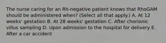 The nurse caring for an Rh-negative patient knows that RhoGAM should be administered when? (Select all that apply.) A. At 12 weeks' gestation B. At 28 weeks' gestation C. After chorionic villus sampling D. Upon admission to the hospital for delivery E. After a car accident