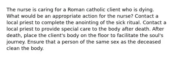 The nurse is caring for a Roman catholic client who is dying. What would be an appropriate action for the nurse? Contact a local priest to complete the anointing of the sick ritual. Contact a local priest to provide special care to the body after death. After death, place the client's body on the floor to facilitate the soul's journey. Ensure that a person of the same sex as the deceased clean the body.