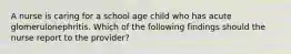 A nurse is caring for a school age child who has acute glomerulonephritis. Which of the following findings should the nurse report to the provider?