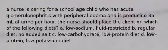 a nurse is caring for a school age child who has acute glomerulonephritis with peripheral edema and is producing 35 mL of urine per hour. the nurse should place the client on which of the following diets? a. low-sodium, fluid-restricted b. regular diet, no added salt c. low-carbohydrate, low-protein diet d. low-protein, low-potassium diet