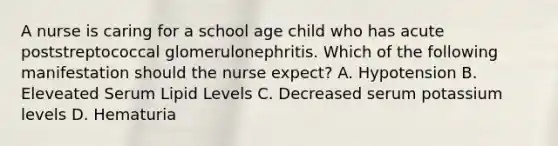 A nurse is caring for a school age child who has acute poststreptococcal glomerulonephritis. Which of the following manifestation should the nurse expect? A. Hypotension B. Eleveated Serum Lipid Levels C. Decreased serum potassium levels D. Hematuria