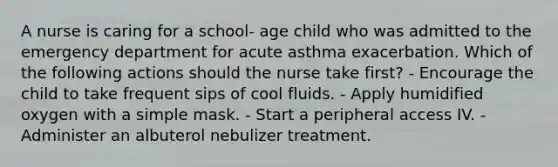 A nurse is caring for a school- age child who was admitted to the emergency department for acute asthma exacerbation. Which of the following actions should the nurse take first? - Encourage the child to take frequent sips of cool fluids. - Apply humidified oxygen with a simple mask. - Start a peripheral access IV. - Administer an albuterol nebulizer treatment.