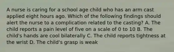 A nurse is caring for a school age child who has an arm cast applied eight hours ago. Which of the following findings should alert the nurse to a complication related to the casting? A. The child reports a pain level of five on a scale of 0 to 10 B. The child's hands are cool bilaterally C. The child reports tightness at the wrist D. The child's grasp is weak