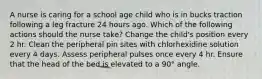 A nurse is caring for a school age child who is in bucks traction following a leg fracture 24 hours ago. Which of the following actions should the nurse take? Change the child's position every 2 hr. Clean the peripheral pin sites with chlorhexidine solution every 4 days. Assess peripheral pulses once every 4 hr. Ensure that the head of the bed is elevated to a 90° angle.