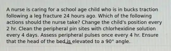 A nurse is caring for a school age child who is in bucks traction following a leg fracture 24 hours ago. Which of the following actions should the nurse take? Change the child's position every 2 hr. Clean the peripheral pin sites with chlorhexidine solution every 4 days. Assess peripheral pulses once every 4 hr. Ensure that the head of the bed is elevated to a 90° angle.